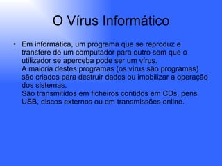 O Vírus Informático Em informática, um programa que se reproduz e transfere de um computador para outro sem que o utilizador se aperceba pode ser um vírus.  A maioria destes programas (os vírus são programas) são criados para destruir dados ou imobilizar a operação dos sistemas.  São transmitidos em ficheiros contidos em CDs, pens USB, discos externos ou em transmissões online.  