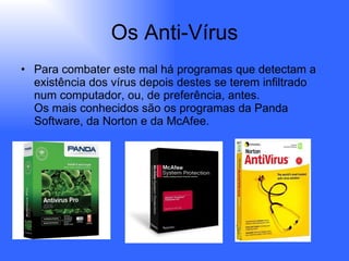 Os Anti-Vírus Para combater este mal há programas que detectam a existência dos vírus depois destes se terem infiltrado num computador, ou, de preferência, antes.  Os mais conhecidos são os programas da Panda Software, da Norton e da McAfee.  