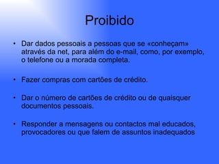 Proibido Dar dados pessoais a pessoas que se «conheçam» através da net, para além do e-mail, como, por exemplo, o telefone ou a morada completa.  Fazer compras com cartões de crédito. Dar o número de cartões de crédito ou de quaisquer documentos pessoais. Responder a mensagens ou contactos mal educados, provocadores ou que falem de assuntos inadequados  