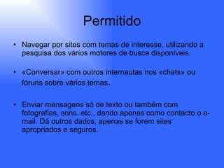 Permitido Navegar por sites com temas de interesse, utilizando a pesquisa dos vários motores de busca disponíveis. «Conversar» com outros internautas nos «chats» ou fóruns sobre vários temas . Enviar mensagens só de texto ou também com fotografias, sons, etc., dando apenas como contacto o e-mail. Dá outros dados, apenas se forem sites apropriados e seguros. 