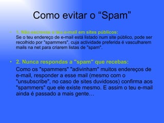 Como evitar o “Spam” 1. Não escrevas o teu e-mail em sites públicos: Se o teu endereço de e-mail está listado num site público, pode ser recolhido por "spammers", cuja actividade preferida é vasculharem mails na net para criarem listas de "spam". 2. Nunca respondas a "spam" que recebas: Como os "spammers" "adivinham" muitos endereços de e-mail, responder a esse mail (mesmo com o "unsubscribe", no caso de sites duvidosos) confirma aos "spammers" que ele existe mesmo. E assim o teu e-mail ainda é passado a mais gente… 