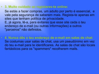 3. Muito cuidado ao registares-te online:  Se estás a fazer compras, um adulto por perto é essencial,  e vale pela segurança de saberem mais. Regista-te apenas em sites que tenham política de privacidade. E, já agora, lê-a, para evitares que esse site ceda o teu endereço de e-mail (ou outras informações) a outros "parceiros" não definidos. 4. Nunca dês o teu endereço de e-mail em salas de chat: Se costumas usar salas de chat, usa um pseudónimo em vez do teu e-mail para te identificares. As salas de chat são locais fantásticos para os "spammers" recolherem mails. 