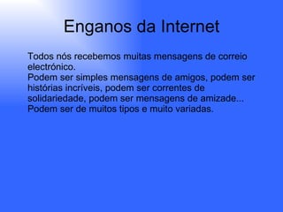 Enganos da Internet Todos nós recebemos muitas mensagens de correio electrónico. Podem ser simples mensagens de amigos, podem ser histórias incríveis, podem ser correntes de solidariedade, podem ser mensagens de amizade... Podem ser de muitos tipos e muito variadas. 