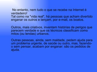 No entanto, nem tudo o que se recebe na Internet é verdadeiro! Tal como na "vida real", há pessoas que acham divertido enganar os outros e lançam, por e-mail, os   boatos. Outros, mais criativos, inventam histórias de perigos que parecem verdade e que os técnicos classificam como mitos (ou lendas) urbanos. Outras pessoas, ainda, sem maldade, pedem ajuda para um problema urgente, de saúde ou outro, mas, fazendo-o sem pensar, acabam por enganar: são os pedidos de ajuda.   