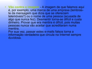 Vão contra a imagem  - A imagem de que falamos aqui é, por exemplo, uma marca de uma empresa (lembras-te da mensagem que dizia que se ofereciam telemóveis?) ou o nome de uma pessoa (acusada de algo que nunca fez). Desmentir torna-se difícil e custa dinheiro. Provar que era mentira é difícil, pois muitas pessoas nunca vão aceitar que acreditaram numa mentira. Por sua vez, passar estes e-mails falsos torna a informação verdadeira que circula na Internet sempre duvidosa. 
