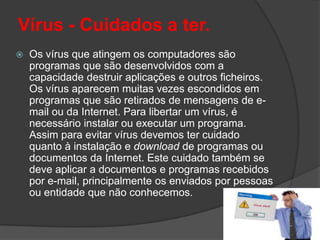 Vírus - Cuidados a ter.Os vírus que atingem os computadores são programas que são desenvolvidos com a capacidade destruir aplicações e outros ficheiros. Os vírus aparecem muitas vezes escondidos em programas que são retirados de mensagens de e-mail ou da Internet. Para libertar um vírus, é necessário instalar ou executar um programa. Assim para evitar vírus devemos ter cuidado quanto à instalação e download de programas ou documentos da Internet. Este cuidado também se deve aplicar a documentos e programas recebidos por e-mail, principalmente os enviados por pessoas ou entidade que não conhecemos. 