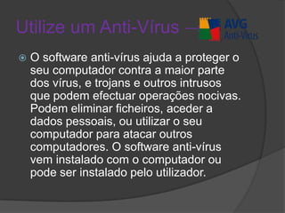 Utilize um Anti-Vírus ->O software anti-vírus ajuda a proteger o seu computador contra a maior parte dos vírus, e trojans e outros intrusos que podem efectuar operações nocivas. Podem eliminar ficheiros, aceder a dados pessoais, ou utilizar o seu computador para atacar outros computadores. O software anti-vírus vem instalado com o computador ou pode ser instalado pelo utilizador.