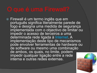  O que é uma Firewall?Firewall é um termo inglês que em português significa literalmente parede de fogo e designa uma medida de segurança implementada com o objectivo de limitar ou impedir o acesso de terceiros a uma determinada rede ligada à Internet. A implementação deste tipo de mecanismos pode envolver ferramentas de hardware ou de software ou mesmo uma combinação de ambos, os quais, no limite, podem impedir qualquer ligação entre a rede interna e outras redes externas. 