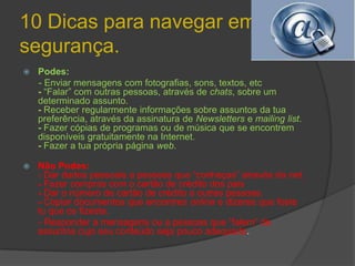 10 Dicas para navegar em segurança.Podes:      - Enviar mensagens com fotografias, sons, textos, etc- “Falar” com outras pessoas, através de chats, sobre um determinado assunto.- Receber regularmente informações sobre assuntos da tua preferência, através da assinatura de Newsletters e mailing list.- Fazer cópias de programas ou de música que se encontrem disponíveis gratuitamente na Internet.- Fazer a tua própria página web. Não Podes:                                                                                  - Dar dados pessoais a pessoas que “conheças” através da net.- Fazer compras com o cartão de crédito dos pais- Dar o número de cartão de crédito a outras pessoas.- Copiar documentos que encontres online e dizeres que foste tu que os fizeste.      - Responder a mensagens ou a pessoas que “falem” de assuntos cujo seu conteúdo seja pouco adequado.