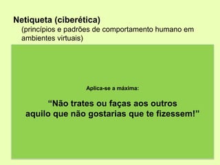 Netiqueta (ciberética)
  (princípios e padrões de comportamento humano em
  ambientes virtuais)
• Imagina que as tuas mensagens estão afixadas num placard.
  Tudo o que envias pode ser reencaminhado, guardado ou impresso
  por terceiros;
• Tem cuidado no reencaminhamento de mensagens;
• Evita comentários ofensivos. Palavras obscenas, caluniosas,
  ofensivas ou racistas não se enquadram no conteúdo de qualquer
                          Aplica-se a máxima:
  comunicação;
             “Não trates ou faças aos outros
• As mensagens eletrónicas podem facilmente ser mal
  interpretadas. Vários pontos de exclamação, emoticons e palavras
    aquilo que não gostarias que te fizessem!”
  escritas em maiúsculas podem parecer linguagem emocional;
• Não envies mensagens descuidadas ou não editadas (erros);
• Não escrevas o texto todo em MAIÚSCULAS. É interpretado
  como estando a GRITAR. Também não escrevas tudo em
  minúsculas, pois pode parecer que és uma pessoa preguiçosa;
 