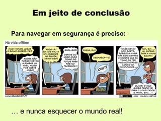 Em jeito de conclusão
Para navegar em segurança é preciso:
- conhecer os perigos e as formas de os reduzir;
- ser crítico, responsável e cuidadoso;
- cumprir com as regras de convivência online
(netiqueta);
- saber que não se está só: que se pode (e deve)
contar com os pais e professores para qualquer
situação mais embaraçosa…
… e nunca esquecer o mundo real!
 