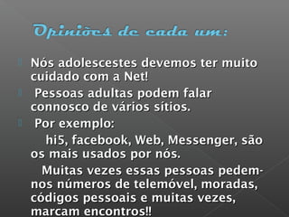  Nós adolescestes devemos ter muitoNós adolescestes devemos ter muito
cuidado com a Net!cuidado com a Net!
 Pessoas adultas podem falarPessoas adultas podem falar
connosco de vários sítios.connosco de vários sítios.
 Por exemplo:Por exemplo:
hi5, facebook, Web, Messenger, sãohi5, facebook, Web, Messenger, são
os mais usados por nós.os mais usados por nós.
Muitas vezes essas pessoas pedem-Muitas vezes essas pessoas pedem-
nos números de telemóvel, moradas,nos números de telemóvel, moradas,
códigos pessoais e muitas vezes,códigos pessoais e muitas vezes,
marcam encontros!!marcam encontros!!
 