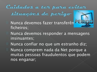  Nunca devemos fazer transferências de
ficheiros;
 Nunca devemos responder a mensagens
insinuantes;
 Nunca confiar no que um estranho diz;
 Nunca comprem nada da Net porque a
muitas pessoas fraudulentos que podem
nos enganar;
 