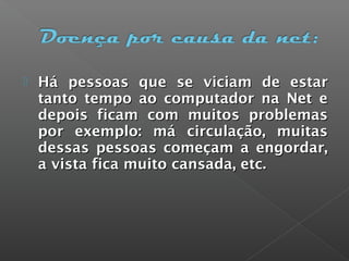  Há pessoas que se viciam de estarHá pessoas que se viciam de estar
tanto tempo ao computador na Net etanto tempo ao computador na Net e
depois ficam com muitos problemasdepois ficam com muitos problemas
por exemplo: má circulação, muitaspor exemplo: má circulação, muitas
dessas pessoas começam a engordar,dessas pessoas começam a engordar,
a vista fica muito cansada, etc.a vista fica muito cansada, etc.
 