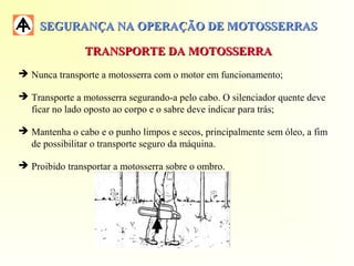 SEGURANÇA NA OPERAÇÃO DE MOTOSSERRASSEGURANÇA NA OPERAÇÃO DE MOTOSSERRAS
TRANSPORTE DA MOTOSSERRATRANSPORTE DA MOTOSSERRA
 Nunca transporte a motosserra com o motor em funcionamento;
 Transporte a motosserra segurando-a pelo cabo. O silenciador quente deve
ficar no lado oposto ao corpo e o sabre deve indicar para trás;
 Mantenha o cabo e o punho limpos e secos, principalmente sem óleo, a fim
de possibilitar o transporte seguro da máquina.
 Proibido transportar a motosserra sobre o ombro.
 