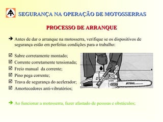 SEGURANÇA NA OPERAÇÃO DE MOTOSSERRASSEGURANÇA NA OPERAÇÃO DE MOTOSSERRAS
PROCESSO DE ARRANQUEPROCESSO DE ARRANQUE
 Antes de dar o arranque na motosserra, verifique se os dispositivos de
segurança estão em perfeitas condições para o trabalho:
 Sabre corretamente montado;
 Corrente corretamente tensionada;
 Freio manual da corrente;
 Pino pega corrente;
 Trava de segurança do acelerador;
 Amortecedores anti-vibratórios;
 Ao funcionar a motosserra, fazer afastado de pessoas e obstáculos;
 