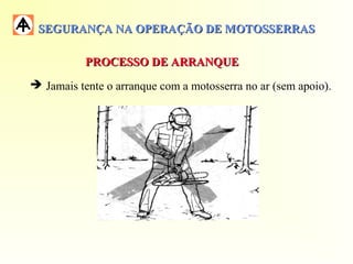 SEGURANÇA NA OPERAÇÃO DE MOTOSSERRASSEGURANÇA NA OPERAÇÃO DE MOTOSSERRAS
 Jamais tente o arranque com a motosserra no ar (sem apoio).
PROCESSO DE ARRANQUEPROCESSO DE ARRANQUE
 
