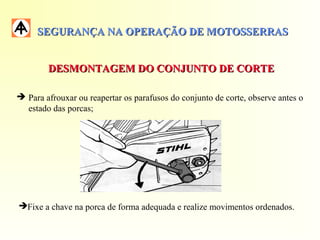 SEGURANÇA NA OPERAÇÃO DE MOTOSSERRASSEGURANÇA NA OPERAÇÃO DE MOTOSSERRAS
DESMONTAGEM DO CONJUNTO DE CORTEDESMONTAGEM DO CONJUNTO DE CORTE
 Para afrouxar ou reapertar os parafusos do conjunto de corte, observe antes o
estado das porcas;
Fixe a chave na porca de forma adequada e realize movimentos ordenados.
 