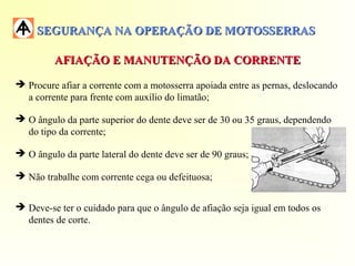 SEGURANÇA NA OPERAÇÃO DE MOTOSSERRASSEGURANÇA NA OPERAÇÃO DE MOTOSSERRAS
AFIAÇÃO E MANUTENÇÃO DA CORRENTEAFIAÇÃO E MANUTENÇÃO DA CORRENTE
 Procure afiar a corrente com a motosserra apoiada entre as pernas, deslocando
a corrente para frente com auxílio do limatão;
 O ângulo da parte superior do dente deve ser de 30 ou 35 graus, dependendo
do tipo da corrente;
 O ângulo da parte lateral do dente deve ser de 90 graus;
 Não trabalhe com corrente cega ou defeituosa;
 Deve-se ter o cuidado para que o ângulo de afiação seja igual em todos os
dentes de corte.
 