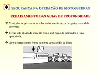 SEGURANÇA NA OPERAÇÃO DE MOTOSSERRASSEGURANÇA NA OPERAÇÃO DE MOTOSSERRAS
REBAIXAMENTO DAS GUIAS DE PROFUNDIDADEREBAIXAMENTO DAS GUIAS DE PROFUNDIDADE
 Mantenha as guias sempre rebaixadas, conforme os desgastes natural da
corrente;
 Efetue esta atividade somente com a utilização de calibrador e lima
apropriada;
 Gire a corrente para frente somente com auxílio da lima;
 