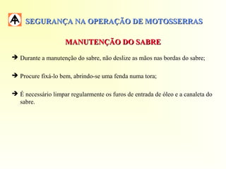 SEGURANÇA NA OPERAÇÃO DE MOTOSSERRASSEGURANÇA NA OPERAÇÃO DE MOTOSSERRAS
MANUTENÇÃO DO SABREMANUTENÇÃO DO SABRE
 Durante a manutenção do sabre, não deslize as mãos nas bordas do sabre;
 Procure fixá-lo bem, abrindo-se uma fenda numa tora;
 É necessário limpar regularmente os furos de entrada de óleo e a canaleta do
sabre.
 