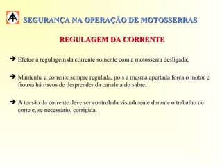 SEGURANÇA NA OPERAÇÃO DE MOTOSSERRASSEGURANÇA NA OPERAÇÃO DE MOTOSSERRAS
REGULAGEM DA CORRENTEREGULAGEM DA CORRENTE
 Efetue a regulagem da corrente somente com a motosserra desligada;
 Mantenha a corrente sempre regulada, pois a mesma apertada força o motor e
frouxa há riscos de desprender da canaleta do sabre;
 A tensão da corrente deve ser controlada visualmente durante o trabalho de
corte e, se necessário, corrigida.
 