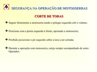 SEGURANÇA NA OPERAÇÃO DE MOTOSSERRASSEGURANÇA NA OPERAÇÃO DE MOTOSSERRAS
CORTE DE TORASCORTE DE TORAS
 Segure firmemente a motosserra tendo o polegar esquerdo sob o volante;
 Posicione com a perna esquerda à frente, apoiando a motosserra;
 Proibido posicionar o pé esquerdo sobre a tora a ser cortada;
 Durante a operação com motosserra, esteja sempre acompanhado de outro
Operador;
 