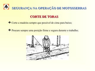 SEGURANÇA NA OPERAÇÃO DE MOTOSSERRASSEGURANÇA NA OPERAÇÃO DE MOTOSSERRAS
 Corte a madeira sempre que possível de cima para baixo;
 Procure sempre uma posição firme e segura durante o trabalho;
CORTE DE TORASCORTE DE TORAS
 