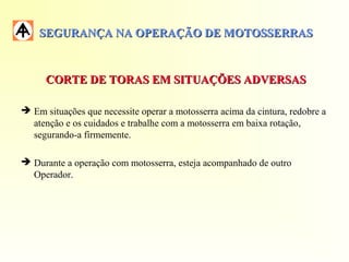 SEGURANÇA NA OPERAÇÃO DE MOTOSSERRASSEGURANÇA NA OPERAÇÃO DE MOTOSSERRAS
CORTE DE TORAS EM SITUAÇÕES ADVERSASCORTE DE TORAS EM SITUAÇÕES ADVERSAS
 Em situações que necessite operar a motosserra acima da cintura, redobre a
atenção e os cuidados e trabalhe com a motosserra em baixa rotação,
segurando-a firmemente.
 Durante a operação com motosserra, esteja acompanhado de outro
Operador.
 