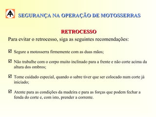 SEGURANÇA NA OPERAÇÃO DE MOTOSSERRASSEGURANÇA NA OPERAÇÃO DE MOTOSSERRAS
RETROCESSORETROCESSO
Para evitar o retrocesso, siga as seguintes recomendações:
 Segure a motosserra firmemente com as duas mãos;
 Não trabalhe com o corpo muito inclinado para a frente e não corte acima da
altura dos ombros;
 Tome cuidado especial, quando o sabre tiver que ser colocado num corte já
iniciado;
 Atente para as condições da madeira e para as forças que podem fechar a
fenda do corte e, com isto, prender a corrente.
 