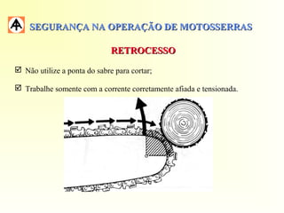 SEGURANÇA NA OPERAÇÃO DE MOTOSSERRASSEGURANÇA NA OPERAÇÃO DE MOTOSSERRAS
RETROCESSORETROCESSO
 Não utilize a ponta do sabre para cortar;
 Trabalhe somente com a corrente corretamente afiada e tensionada.
 