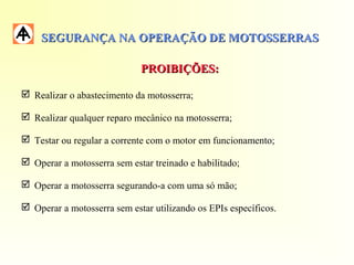 SEGURANÇA NA OPERAÇÃO DE MOTOSSERRASSEGURANÇA NA OPERAÇÃO DE MOTOSSERRAS
PROIBIÇÕES:PROIBIÇÕES:
 Realizar o abastecimento da motosserra;
 Realizar qualquer reparo mecânico na motosserra;
 Testar ou regular a corrente com o motor em funcionamento;
 Operar a motosserra sem estar treinado e habilitado;
 Operar a motosserra segurando-a com uma só mão;
 Operar a motosserra sem estar utilizando os EPIs específicos.
 