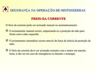 SEGURANÇA NA OPERAÇÃO DE MOTOSSERRASSEGURANÇA NA OPERAÇÃO DE MOTOSSERRAS
FREIO DA CORRENTEFREIO DA CORRENTE
O freio da corrente pode ser acionado manual ou automaticamente:O freio da corrente pode ser acionado manual ou automaticamente:
 O acionamento manual ocorre, empurrando-se a proteção da mão paraO acionamento manual ocorre, empurrando-se a proteção da mão para
frente com a mão esquerda;frente com a mão esquerda;
 O acionamento automático ocorre através da força de inércia da proteção daO acionamento automático ocorre através da força de inércia da proteção da
mão;mão;
 O freio da corrente deve ser acionado somente com o motor em marchaO freio da corrente deve ser acionado somente com o motor em marcha
lenta, a não ser em caso de emergência ou durante o arranque.lenta, a não ser em caso de emergência ou durante o arranque.
 