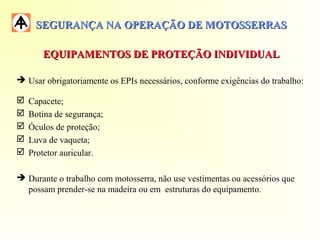 SEGURANÇA NA OPERAÇÃO DE MOTOSSERRASSEGURANÇA NA OPERAÇÃO DE MOTOSSERRAS
EQUIPAMENTOS DE PROTEÇÃO INDIVIDUALEQUIPAMENTOS DE PROTEÇÃO INDIVIDUAL
 Usar obrigatoriamente os EPIs necessários, conforme exigências do trabalho:
 Capacete;
 Botina de segurança;
 Óculos de proteção;
 Luva de vaqueta;
 Protetor auricular.
 Durante o trabalho com motosserra, não use vestimentas ou acessórios que
possam prender-se na madeira ou em estruturas do equipamento.
 
