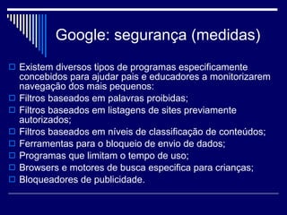 Google: segurança (medidas) Existem diversos tipos de programas especificamente concebidos para ajudar pais e educadores a monitorizarem navegação dos mais pequenos: Filtros baseados em palavras proibidas; Filtros baseados em listagens de sites previamente autorizados; Filtros baseados em níveis de classificação de conteúdos; Ferramentas para o bloqueio de envio de dados; Programas que limitam o tempo de uso; Browsers e motores de busca especifica para crianças; Bloqueadores de publicidade. 