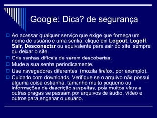 Google: Dica? de segurança  Ao acessar qualquer serviço que exige que forneça um nome de usuário e uma senha, clique em  Logout ,  Logoff ,  Sair ,  Desconectar  ou equivalente para sair do site, sempre qu deixar o site. Crie senhas difíceis de serem descobertas.  Mude a sua senha periodicamente. Use navegadores diferentes  (mozila firefox, por exemplo). Cuidado com downloads. Verifique se o arquivo não possui alguma coisa estranha, tamanho muito pequeno ou informações de descrição suspeitas, pois muitos vírus e outras pragas se passam por arquivos de áudio, vídeo e outros para enganar o usuário.   