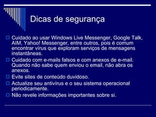 Dicas de segurança  Cuidado ao usar Windows Live Messenger, Google Talk, AIM, Yahoo! Messenger, entre outros, pois é comum encontrar vírus que exploram serviços de mensagens instantâneas.  Cuidado com e-mails falsos e com anexos de e-mail. Quando não sabe quem enviou o email, não abra os anexos.  Evite sites de conteúdo duvidoso. Actualize seu antivírus e o seu sistema operacional periodicamente.  Não revele informações importantes sobre si.  