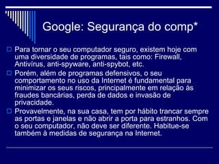 Google: Segurança do comp* Para tornar o seu computador seguro, existem hoje com uma diversidade de programas, tais como: Firewall, Antivírus, anti-spyware, anti-spybot, etc.  Porém, além de programas defensivos, o seu comportamento no uso da Internet é fundamental para minimizar os seus riscos, principalmente em relação às fraudes bancárias, perda de dados e invasão de privacidade.  Provavelmente, na sua casa, tem por hábito trancar sempre as portas e janelas e não abrir a porta para estranhos. Com o seu computador, não deve ser diferente. Habitue-se também à medidas de segurança na Internet.   