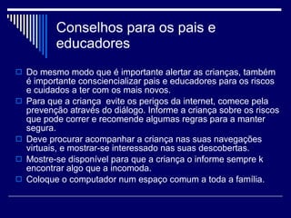 Conselhos para os pais e educadores  Do mesmo modo que é importante alertar as crianças, também é importante consciencializar pais e educadores para os riscos e cuidados a ter com os mais novos.  Para que a criança  evite os perigos da internet, comece pela prevenção através do diálogo. Informe a criança sobre os riscos que pode correr e recomende algumas regras para a manter segura. Deve procurar acompanhar a criança nas suas navegações virtuais, e mostrar-se interessado nas suas descobertas. Mostre-se disponível para que a criança o informe sempre k encontrar algo que a incomoda.  Coloque o computador num espaço comum a toda a família.  
