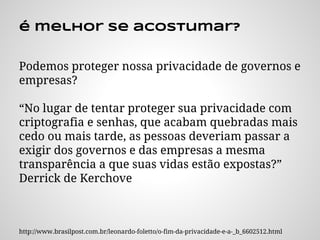 é melhor se acostumar?
Podemos proteger nossa privacidade de governos e
empresas?
“No lugar de tentar proteger sua privacidade com
criptografia e senhas, que acabam quebradas mais
cedo ou mais tarde, as pessoas deveriam passar a
exigir dos governos e das empresas a mesma
transparência a que suas vidas estão expostas?”
Derrick de Kerchove
http://www.brasilpost.com.br/leonardo-foletto/o-fim-da-privacidade-e-a-_b_6602512.html
 