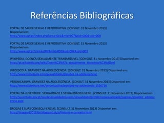 Referências Bibliográficas
PORTAL DE SAUDE SEXUAL E REPRODUTIVA [CONSULT. 31 Novembro 2013]
Disponível em:
http://www.apf.pt/index.php?area=001&mid=007&sid=000&ssid=000
PORTAL DE SAUDE SEXUAL E REPRODUTIVA [CONSULT. 31 Novembro 2013]
Disponível em:
http://www.apf.pt/?area=002&mid=002&sid=002&ssid=003
WIKIPEDIA. DOENÇA SEXUALMENTE TRANSMISSIVEL. [CONSULT. 31 Novembro 2013] Disponivel em:
http://pt.wikipedia.org/wiki/Doen%C3%A7a_sexualmente_transmiss%C3%ADvel
INFOESCOLA. GRAVIDEZ NA ADOLESCENCIA. [CONSULT. 31 Novembro 2013] Disponível em:
http://www.infoescola.com/sexualidade/gravidez-na-adolescencia/
VERONICASILVA. GRAVIDEZ NA ADOLESCÊNCIA. [CONSUT. 31 Novembro 2013] Disponivel em:
http://www.slideshare.net/veronicasilva/gravidez-na-adolescncia-1526716
PORTAL DA JUVENTUDE. SEXUALIDADE E SEXUALIDADEJUVENIL. [CONSULT. 31 Novembro 2013] Disponivel em:
http://juventude.gov.pt/saudesexualidadejuvenil/sexualidade/problemassexualidade/paginas/gravidez_adolesc
encia.aspx
DROGAS E SUAS CONSEQU~ENCIAS. [CONSULT. 31 Novembro 2013] Disponivel em:
http://drogasnt2011ifpi.blogspot.pt/p/historia-e-conceito.html

 