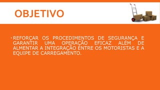 OBJETIVO
 REFORÇAR OS PROCEDIMENTOS DE SEGURANÇA E
GARANTIR UMA OPERAÇÃO EFICAZ ALÉM DE
ALMENTAR A INTEGRAÇÃO ENTRE OS MOTORISTAS E A
EQUIPE DE CARREGAMENTO.
 