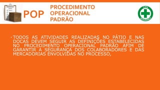 PROCEDIMENTO
OPERACIONAL
PADRÃO
POP
 TODOS AS ATIVIDADES REALIZADAS NO PÁTIO E NAS
DOCAS DEVEM SEGUIR AS DEFINIÇÕES ESTABELECIDAS
NO PROCEDIMENTO OPERACIONAL PADRÃO AFIM DE
GARANTIR A SEGURANÇA DOS COLABORADORES E DAS
MERCADORIAS ENVOLVIDAS NO PROCESSO,
 