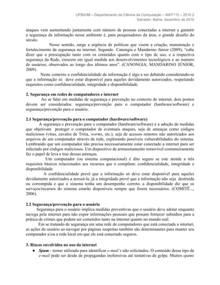 UFBA/IM – Departamento de Ciência da Computação – MAT115 – 2010.2
                                                              Salvador, Bahia, dezembro de 2010

ataques vem aumentando juntamente com número de pessoas conectadas a internet e garantir
a segurança da informação nesse ambiente é, para pesquisadores da área, o grande desafio do
século.
             Nesse sentido, surge a urgência de políticas que visem a criação, manutenção e
fortalecimento da segurança na internet. Segundo Canongia e Mandarino Júnior (2009), “cabe
dizer que a preocupação tanto com os conteúdos quanto com o tipo de uso, e a respectiva
segurança da Rede, crescem em igual medida aos desenvolvimentos tecnológicos e ao numero
de usuários, observados ao longo dos últimos anos”. (CANONGIA; MANDARINO JÚNIOR,
2009).
         Neste contexto a confidencialidade da informação é algo a ser debatido considerando-se
que a informação só deve estar disponível para aqueles devidamente autorizados, respeitando
requisitos como confidencialidade, integridade e disponibilidade.

2. Segurança em redes de computadores e internet
        Ao se falar em medidas de segurança e prevenção no contexto de internet, dois pontos
devem ser considerados: segurança/prevenção para o computador (hardware/software) e
segurança/prevenção para o usuário.

2.1 Segurança/prevenção para o computador (hardware/software)
        A segurança e prevenção para o computador (hardware/software) é a adoção de medidas
que objetivam proteger o computador de eventuais ataques, seja de ameaças como códigos
maliciosos (vírus, cavalos de Tróia, worms, etc.), seja de acessos remotos não autorizados aos
arquivos de um computador através da rede, explorando possíveis vulnerabilidades do sistema.
Lembrando que um computador não precisa necessariamente estar conectado a internet para ser
infectado por códigos maliciosos. Um dispositivo de armazenamento removível costumeiramente
faz o papel de leva e traz dessas ameaças.
            Um computador (ou sistema computacional) é dito seguro se este atende a três
requisitos básicos relacionados aos recursos que o compõem: conﬁdencialidade, integridade e
disponibilidade.
          A conﬁdencialidade prevê que a informação só deve estar disponível para aqueles
devidamente autorizados a acessá-la; já a integridade prevê que a informação não seja destruída
ou corrompida e que o sistema tenha um desempenho correto; a disponibilidade diz que os
serviços/recursos do sistema estarão disponíveis sempre que forem necessários. (COMITÊ...,
2006).

2.2 Segurança/prevenção para o usuário
      Segurança para o usuário implica medidas preventivas que o usuário deve adotar enquanto
navega pela internet para não expor informações pessoais que possam fornecer subsídios para a
prática de crimes que podem ser cometidos tanto na internet quanto no mundo real.
        Em se tratando de segurança em uma rede de computadores que está conectada a internet,
as ações do usuário ao navegar por páginas suspeitas também são determinantes para manter seu
computador e/ou a rede local em que ele está conectado seguros.

3. Riscos envolvidos no uso da internet
    ● Spam - termo utilizado para identificar e-mail’s não solicitados. O conteúdo desse tipo de
       e-mail pode ser desde de propagandas inofensivas até tentativas de golpe. Muitos spams
 