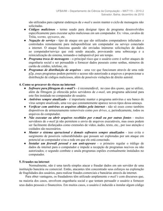 UFBA/IM – Departamento de Ciência da Computação – MAT115 – 2010.2
                                                              Salvador, Bahia, dezembro de 2010

       são utilizados para capturar endereços de e-mail e assim manter o ciclo de mensagens não
       solicitadas.
   ●   Códigos maliciosos - termo usado para designar tipos de programa desenvolvidos
       especificamente para executar ações maliciosas em um computador. Ex: vírus, cavalos de
       Tróia, worms, spywares, etc.
   ●   Negação de serviço - tipo de ataque em que são utilizados computadores infectados e
       controlados remotamente para indisponibilizar um computador ou serviço conectado
       a internet. O ataque funciona quando são enviadas inúmeras solicitações de dados
       ao computador/serviço que está sendo atacado, provocando uma sobrecarga e a
       reinicialização do sistema, tornando-o indisponível por um tempo.
   ●   Programa troca de mensagens - o principal risco que o usuário corre é sofrer ataques de
       engenharia social e ser persuadido a fornecer dados pessoais como senhas, números de
       cartão de crédito, telefone, etc.
   ●   Programas de distribuição de arquivos - uma vez que funcionam através de uma rede
       p2p, esses programas podem permitir o acesso não autorizado a arquivos e proporcionar a
       distribuição de códigos maliciosos, além de possíveis violações de direito autoral.

4. Como se precaver de riscos na internet
    ● Software para ﬁltragem de e-mail’s - é recomendável, no caso dos spams, que se utilize,
      além da filtragem já oferecida pelos servidores de e-mail, um programa adicional para
      este fim instalado no computador do usuário.
    ● Antivírus sempre atualizado - é importante manter o programa antivírus e seu banco de
      vírus sempre atualizado, uma vez que constantemente aparece novos tipos dessa ameaça.
    ● Veriﬁcar com antivírus os arquivos obtidos pela internet - não só esses como também
      dispositivos de armazenamento removíveis como pen drives, e, periodicamente, todos os
      arquivos do computador.
    ● Não executar ou abrir arquivos recebidos por e-mail ou por outras fontes - muitos
      servidores de e-mail já não permitem o envio de arquivos executáveis, mas esses podem
      ser facilmente disfarçados como extensões de vídeo, áudio, texto, etc., por isso atenção e
      cuidados são necessários.
    ● Manter o sistema operacional e demais softwares sempre atualizados - isso evita o
      surgimento de possíveis vulnerabilidades que possam ser exploradas por um ataque em
      potencial ao computador e/ou a rede em que ele está conectado.
    ● Instalar um ﬁrewall pessoal e um anti-spyware - o primeiro regular o tráfego de
      dados da internet para o computador e impede a recepção de programas nocivos ou não
      autorizados; o segundo combate e anula programas espiões eventualmente instalados no
      computador.

5. Fraudes na internet
         Normalmente, não é uma tarefa simples atacar e fraudar dados em um servidor de uma
instituição bancária ou comercial. Então, atacantes têm concentrado seus esforços na exploração
de fragilidades dos usuários, para realizar fraudes comerciais e bancárias através da internet.
      Para obter vantagens, os fraudadores têm utilizado amplamente e-mail’s com discursos que,
na maioria dos casos, envolvem engenharia social e que tentam persuadir o usuário a fornecer
seus dados pessoais e financeiros. Em muitos casos, o usuário é induzido a instalar algum código
 