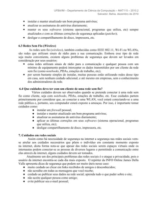 UFBA/IM – Departamento de Ciência da Computação – MAT115 – 2010.2
                                                              Salvador, Bahia, dezembro de 2010

   ● instalar e manter atualizado um bom programa antivírus;
   ● atualizar as assinaturas do antivírus diariamente;
   ● manter os seus softwares (sistema operacional, programas que utiliza, etc) sempre
     atualizados e com as últimas correções de segurança aplicadas (patches);
   ● desligar o compartilhamento de disco, impressora, etc.

6.3 Redes Sem Fio (Wireless)
        As redes sem fio (wireless), também conhecidas como IEEE 802.11, Wi-Fi ou WLANs,
são redes que utilizam sinais de rádio para a sua comunicação. Embora esse tipo de rede
seja muito conveniente, existem alguns problemas de segurança que devem ser levados em
consideração por seus usuários:
    ● estas redes utilizam sinais de rádio para a comunicação e qualquer pessoa com um
       mínimo de equipamento poderá interceptar os dados transmitidos por um cliente da rede
       sem fio (como notebooks, PDAs, estações de trabalho, etc);
    ● por serem bastante simples de instalar, muitas pessoas estão utilizando redes desse tipo
       em casa, sem nenhum cuidado adicional, e até mesmo em empresas, sem o conhecimento
       dos administradores da rede.

 6.4 Que cuidados devo ter com um cliente de uma rede sem fio?
           Vários cuidados devem ser observados quando se pretende conectar à uma rede sem
fio como cliente, seja com notebooks, PDAs, estações de trabalho, etc. Esse cuidados partem
primeiramente por considerar que, ao conectar a uma WLAN, você estará conectando-se a uma
rede pública e, portanto, seu computador estará exposto a ameaças. Por isso, é importante tomar
cuidados como:
           ● instalar um firewall pessoal;
           ● instalar e manter atualizado um bom programa antivírus;
           ● atualizar as assinaturas do antivírus diariamente;
           ● aplicar as últimas correções em seus softwares (sistema operacional, programas
               que utiliza, etc);
           ● desligar compartilhamento de disco, impressora, etc.

7. Cuidados em redes sociais
        Assim como há necessidade de segurança na internet a segurança nas redes sociais vem-
se atrelar aos cuidados necessários que põem o indivíduo em constante momento exposto
na internet, desta forma nota-se que apesar das redes sociais serem espaços virtuais onde os
internautas podem conectar-se as pessoas de diversos lugares e permitindo a comunicação entre
elas através da internet, alguns cuidados devem ser tomados.
       Atualmente um dos principais problemas das redes sociais é o ataque a privacidade, pois o
usuário da internet encontra-se cada dia mais exposto. O repórter da INFO Online James Della
Valle apresenta dicas de segurança que podem ser muito úteis nesse caso:
    ● muito cuidado ao clicar em links recebidos de amigos e desconhecidos;
    ● não acredite em todas as mensagens que você recebe;
    ● cuidado ao publicar seus dados na rede social; aprenda tudo o que puder sobre o site;
    ● não aceite qualquer pessoa como amigo;
    ● evite publicar seu e-mail pessoal;
 