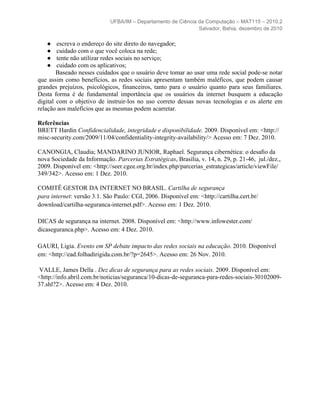 UFBA/IM – Departamento de Ciência da Computação – MAT115 – 2010.2
                                                               Salvador, Bahia, dezembro de 2010

   ●    escreva o endereço do site direto do navegador;
   ●    cuidado com o que você coloca na rede;
   ●    tente não utilizar redes sociais no serviço;
   ●    cuidado com os aplicativos;
        Baseado nesses cuidados que o usuário deve tomar ao usar uma rede social pode-se notar
que assim como benefícios, as redes sociais apresentam também maléficos, que podem causar
grandes prejuízos, psicológicos, financeiros, tanto para o usuário quanto para seus familiares.
Desta forma é de fundamental importância que os usuários da internet busquem a educação
digital com o objetivo de instruir-los no uso correto dessas novas tecnologias e os alerte em
relação aos malefícios que as mesmas podem acarretar.

Referências
BRETT Hardin Confidencialidade, integridade e disponibilidade. 2009. Disponível em: <http://
misc-security.com/2009/11/04/confidentiality-integrity-availability/> Acesso em: 7 Dez. 2010.

CANONGIA, Claudia; MANDARINO JUNIOR, Raphael. Segurança cibernética: o desaﬁo da
nova Sociedade da Informação. Parcerias Estratégicas, Brasília, v. 14, n. 29, p. 21-46, jul./dez.,
2009. Disponível em: <http://seer.cgee.org.br/index.php/parcerias_estrategicas/article/viewFile/
349/342>. Acesso em: 1 Dez. 2010.

COMITÊ GESTOR DA INTERNET NO BRASIL. Cartilha de segurança
para internet: versão 3.1. São Paulo: CGI, 2006. Disponível em: <http://cartilha.cert.br/
download/cartilha-seguranca-internet.pdf>. Acesso em: 1 Dez. 2010.

DICAS de segurança na internet. 2008. Disponível em: <http://www.infowester.com/
dicaseguranca.php>. Acesso em: 4 Dez. 2010.

GAURI, Ligia. Evento em SP debate impacto das redes sociais na educação. 2010. Disponível
em: <http://ead.folhadirigida.com.br/?p=2645>. Acesso em: 26 Nov. 2010.

 VALLE, James Della . Dez dicas de segurança para as redes sociais. 2009. Disponível em:
<http://info.abril.com.br/noticias/seguranca/10-dicas-de-seguranca-para-redes-sociais-30102009-
37.shl?2>. Acesso em: 4 Dez. 2010.
 
