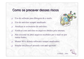 Como se precaver desses riscos

 Uso de software para ﬁltragem de e-mails;
 Uso de antivírus sempre atualizado;
 Atualizar as assinaturas do antivírus;
 Veriﬁcar com antivírus os arquivos obtidos pela internet;
 Não executar ou abrir arquivos recebidos por e-mail ou por
 outras fontes;
 Manter SO e demais softwares sempre atualizados;
 Instalar um ﬁrewall pessoal e um anti-spyware.


                                                  (COMITÊ..., 2006)
 