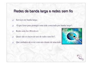 Redes de banda larga e redes sem fio

 Serviços de banda larga;

 O que fazer para proteger uma rede conectada por banda larga?;

 Redes sem fio (Wireless);

 Quais são os riscos do uso de redes sem fio?;

 Que cuidados devo ter com um cliente de uma rede sem fio?;
 