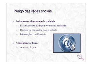 Perigo das redes sociais

 Isolamento e alheamento da realidade
    Dificuldade em distinguir o virtual da realidade;
    Desligar da realidade e ligar o virtual;
    Informações confidenciais.


 Conseqüências físicas
    Aumento de peso.
 